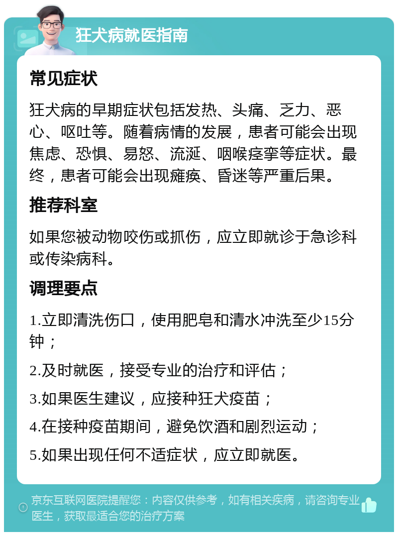 狂犬病就医指南 常见症状 狂犬病的早期症状包括发热、头痛、乏力、恶心、呕吐等。随着病情的发展，患者可能会出现焦虑、恐惧、易怒、流涎、咽喉痉挛等症状。最终，患者可能会出现瘫痪、昏迷等严重后果。 推荐科室 如果您被动物咬伤或抓伤，应立即就诊于急诊科或传染病科。 调理要点 1.立即清洗伤口，使用肥皂和清水冲洗至少15分钟； 2.及时就医，接受专业的治疗和评估； 3.如果医生建议，应接种狂犬疫苗； 4.在接种疫苗期间，避免饮酒和剧烈运动； 5.如果出现任何不适症状，应立即就医。