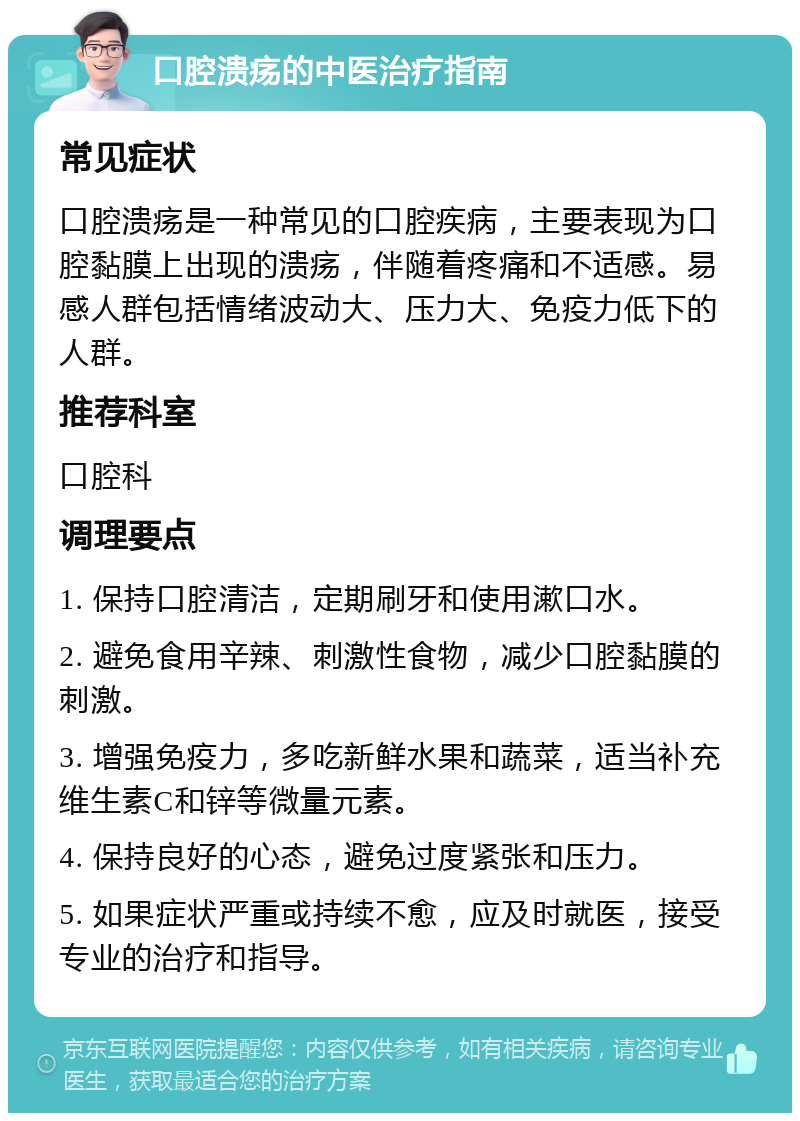 口腔溃疡的中医治疗指南 常见症状 口腔溃疡是一种常见的口腔疾病，主要表现为口腔黏膜上出现的溃疡，伴随着疼痛和不适感。易感人群包括情绪波动大、压力大、免疫力低下的人群。 推荐科室 口腔科 调理要点 1. 保持口腔清洁，定期刷牙和使用漱口水。 2. 避免食用辛辣、刺激性食物，减少口腔黏膜的刺激。 3. 增强免疫力，多吃新鲜水果和蔬菜，适当补充维生素C和锌等微量元素。 4. 保持良好的心态，避免过度紧张和压力。 5. 如果症状严重或持续不愈，应及时就医，接受专业的治疗和指导。