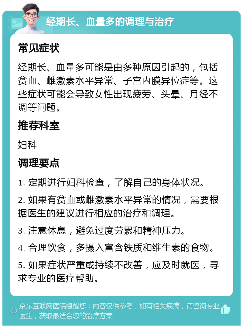 经期长、血量多的调理与治疗 常见症状 经期长、血量多可能是由多种原因引起的，包括贫血、雌激素水平异常、子宫内膜异位症等。这些症状可能会导致女性出现疲劳、头晕、月经不调等问题。 推荐科室 妇科 调理要点 1. 定期进行妇科检查，了解自己的身体状况。 2. 如果有贫血或雌激素水平异常的情况，需要根据医生的建议进行相应的治疗和调理。 3. 注意休息，避免过度劳累和精神压力。 4. 合理饮食，多摄入富含铁质和维生素的食物。 5. 如果症状严重或持续不改善，应及时就医，寻求专业的医疗帮助。