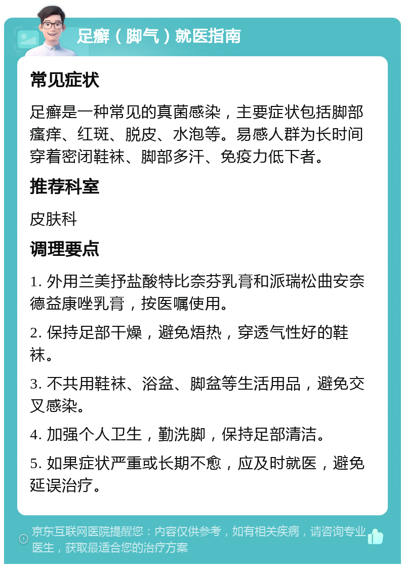 足癣（脚气）就医指南 常见症状 足癣是一种常见的真菌感染，主要症状包括脚部瘙痒、红斑、脱皮、水泡等。易感人群为长时间穿着密闭鞋袜、脚部多汗、免疫力低下者。 推荐科室 皮肤科 调理要点 1. 外用兰美抒盐酸特比奈芬乳膏和派瑞松曲安奈德益康唑乳膏，按医嘱使用。 2. 保持足部干燥，避免焐热，穿透气性好的鞋袜。 3. 不共用鞋袜、浴盆、脚盆等生活用品，避免交叉感染。 4. 加强个人卫生，勤洗脚，保持足部清洁。 5. 如果症状严重或长期不愈，应及时就医，避免延误治疗。