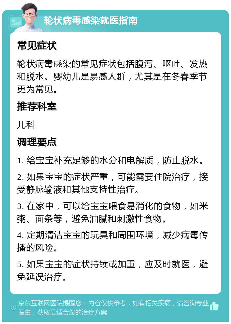 轮状病毒感染就医指南 常见症状 轮状病毒感染的常见症状包括腹泻、呕吐、发热和脱水。婴幼儿是易感人群，尤其是在冬春季节更为常见。 推荐科室 儿科 调理要点 1. 给宝宝补充足够的水分和电解质，防止脱水。 2. 如果宝宝的症状严重，可能需要住院治疗，接受静脉输液和其他支持性治疗。 3. 在家中，可以给宝宝喂食易消化的食物，如米粥、面条等，避免油腻和刺激性食物。 4. 定期清洁宝宝的玩具和周围环境，减少病毒传播的风险。 5. 如果宝宝的症状持续或加重，应及时就医，避免延误治疗。