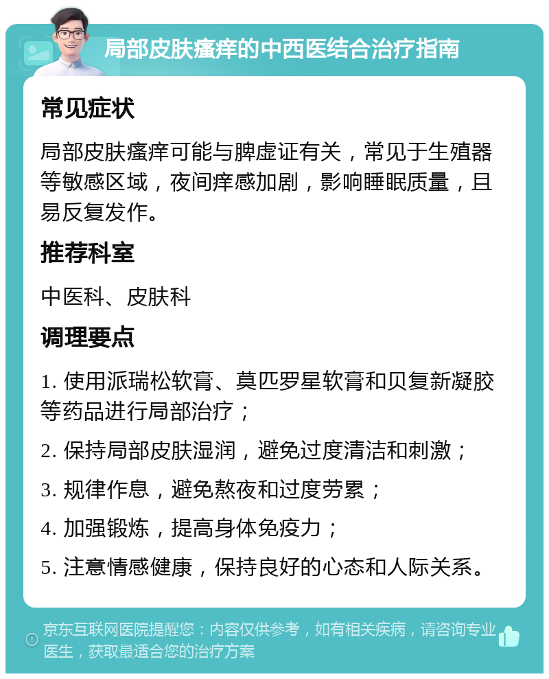 局部皮肤瘙痒的中西医结合治疗指南 常见症状 局部皮肤瘙痒可能与脾虚证有关，常见于生殖器等敏感区域，夜间痒感加剧，影响睡眠质量，且易反复发作。 推荐科室 中医科、皮肤科 调理要点 1. 使用派瑞松软膏、莫匹罗星软膏和贝复新凝胶等药品进行局部治疗； 2. 保持局部皮肤湿润，避免过度清洁和刺激； 3. 规律作息，避免熬夜和过度劳累； 4. 加强锻炼，提高身体免疫力； 5. 注意情感健康，保持良好的心态和人际关系。