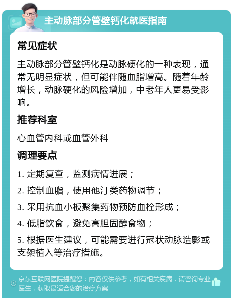 主动脉部分管壁钙化就医指南 常见症状 主动脉部分管壁钙化是动脉硬化的一种表现，通常无明显症状，但可能伴随血脂增高。随着年龄增长，动脉硬化的风险增加，中老年人更易受影响。 推荐科室 心血管内科或血管外科 调理要点 1. 定期复查，监测病情进展； 2. 控制血脂，使用他汀类药物调节； 3. 采用抗血小板聚集药物预防血栓形成； 4. 低脂饮食，避免高胆固醇食物； 5. 根据医生建议，可能需要进行冠状动脉造影或支架植入等治疗措施。