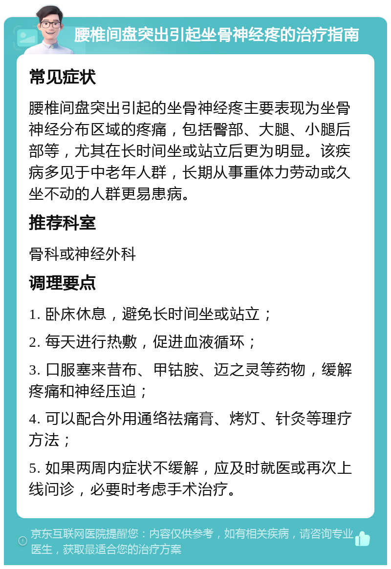 腰椎间盘突出引起坐骨神经疼的治疗指南 常见症状 腰椎间盘突出引起的坐骨神经疼主要表现为坐骨神经分布区域的疼痛，包括臀部、大腿、小腿后部等，尤其在长时间坐或站立后更为明显。该疾病多见于中老年人群，长期从事重体力劳动或久坐不动的人群更易患病。 推荐科室 骨科或神经外科 调理要点 1. 卧床休息，避免长时间坐或站立； 2. 每天进行热敷，促进血液循环； 3. 口服塞来昔布、甲钴胺、迈之灵等药物，缓解疼痛和神经压迫； 4. 可以配合外用通络祛痛膏、烤灯、针灸等理疗方法； 5. 如果两周内症状不缓解，应及时就医或再次上线问诊，必要时考虑手术治疗。