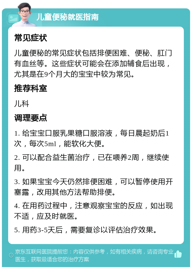 儿童便秘就医指南 常见症状 儿童便秘的常见症状包括排便困难、便秘、肛门有血丝等。这些症状可能会在添加辅食后出现，尤其是在9个月大的宝宝中较为常见。 推荐科室 儿科 调理要点 1. 给宝宝口服乳果糖口服溶液，每日晨起奶后1次，每次5ml，能软化大便。 2. 可以配合益生菌治疗，已在喂养2周，继续使用。 3. 如果宝宝今天仍然排便困难，可以暂停使用开塞露，改用其他方法帮助排便。 4. 在用药过程中，注意观察宝宝的反应，如出现不适，应及时就医。 5. 用药3-5天后，需要复诊以评估治疗效果。