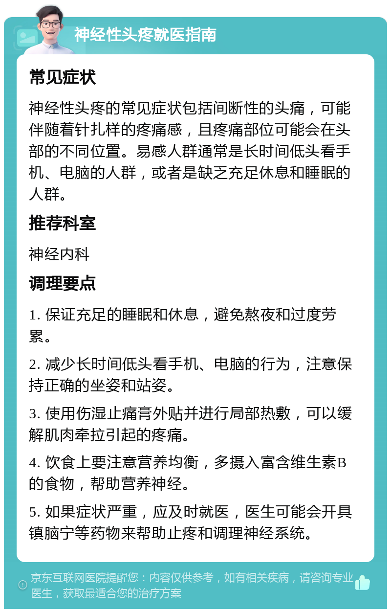 神经性头疼就医指南 常见症状 神经性头疼的常见症状包括间断性的头痛，可能伴随着针扎样的疼痛感，且疼痛部位可能会在头部的不同位置。易感人群通常是长时间低头看手机、电脑的人群，或者是缺乏充足休息和睡眠的人群。 推荐科室 神经内科 调理要点 1. 保证充足的睡眠和休息，避免熬夜和过度劳累。 2. 减少长时间低头看手机、电脑的行为，注意保持正确的坐姿和站姿。 3. 使用伤湿止痛膏外贴并进行局部热敷，可以缓解肌肉牵拉引起的疼痛。 4. 饮食上要注意营养均衡，多摄入富含维生素B的食物，帮助营养神经。 5. 如果症状严重，应及时就医，医生可能会开具镇脑宁等药物来帮助止疼和调理神经系统。