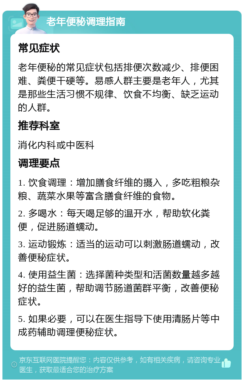 老年便秘调理指南 常见症状 老年便秘的常见症状包括排便次数减少、排便困难、粪便干硬等。易感人群主要是老年人，尤其是那些生活习惯不规律、饮食不均衡、缺乏运动的人群。 推荐科室 消化内科或中医科 调理要点 1. 饮食调理：增加膳食纤维的摄入，多吃粗粮杂粮、蔬菜水果等富含膳食纤维的食物。 2. 多喝水：每天喝足够的温开水，帮助软化粪便，促进肠道蠕动。 3. 运动锻炼：适当的运动可以刺激肠道蠕动，改善便秘症状。 4. 使用益生菌：选择菌种类型和活菌数量越多越好的益生菌，帮助调节肠道菌群平衡，改善便秘症状。 5. 如果必要，可以在医生指导下使用清肠片等中成药辅助调理便秘症状。