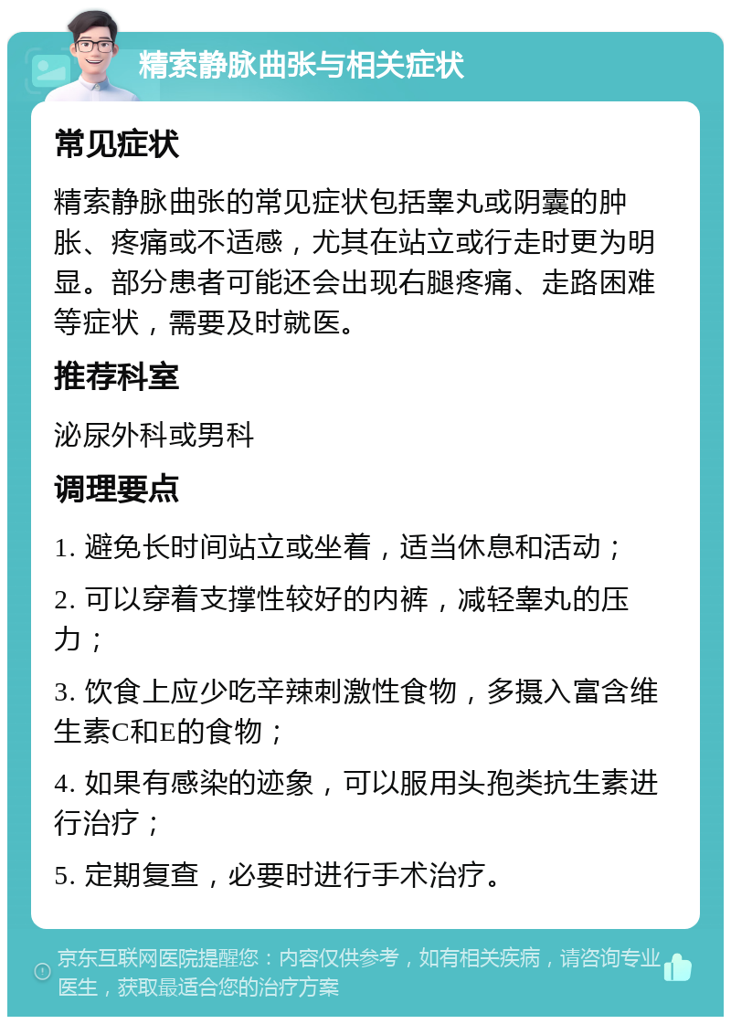 精索静脉曲张与相关症状 常见症状 精索静脉曲张的常见症状包括睾丸或阴囊的肿胀、疼痛或不适感，尤其在站立或行走时更为明显。部分患者可能还会出现右腿疼痛、走路困难等症状，需要及时就医。 推荐科室 泌尿外科或男科 调理要点 1. 避免长时间站立或坐着，适当休息和活动； 2. 可以穿着支撑性较好的内裤，减轻睾丸的压力； 3. 饮食上应少吃辛辣刺激性食物，多摄入富含维生素C和E的食物； 4. 如果有感染的迹象，可以服用头孢类抗生素进行治疗； 5. 定期复查，必要时进行手术治疗。