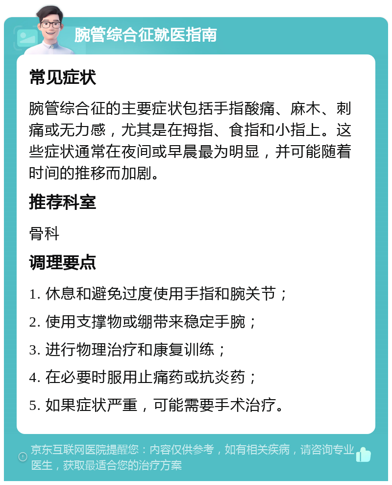 腕管综合征就医指南 常见症状 腕管综合征的主要症状包括手指酸痛、麻木、刺痛或无力感，尤其是在拇指、食指和小指上。这些症状通常在夜间或早晨最为明显，并可能随着时间的推移而加剧。 推荐科室 骨科 调理要点 1. 休息和避免过度使用手指和腕关节； 2. 使用支撑物或绷带来稳定手腕； 3. 进行物理治疗和康复训练； 4. 在必要时服用止痛药或抗炎药； 5. 如果症状严重，可能需要手术治疗。