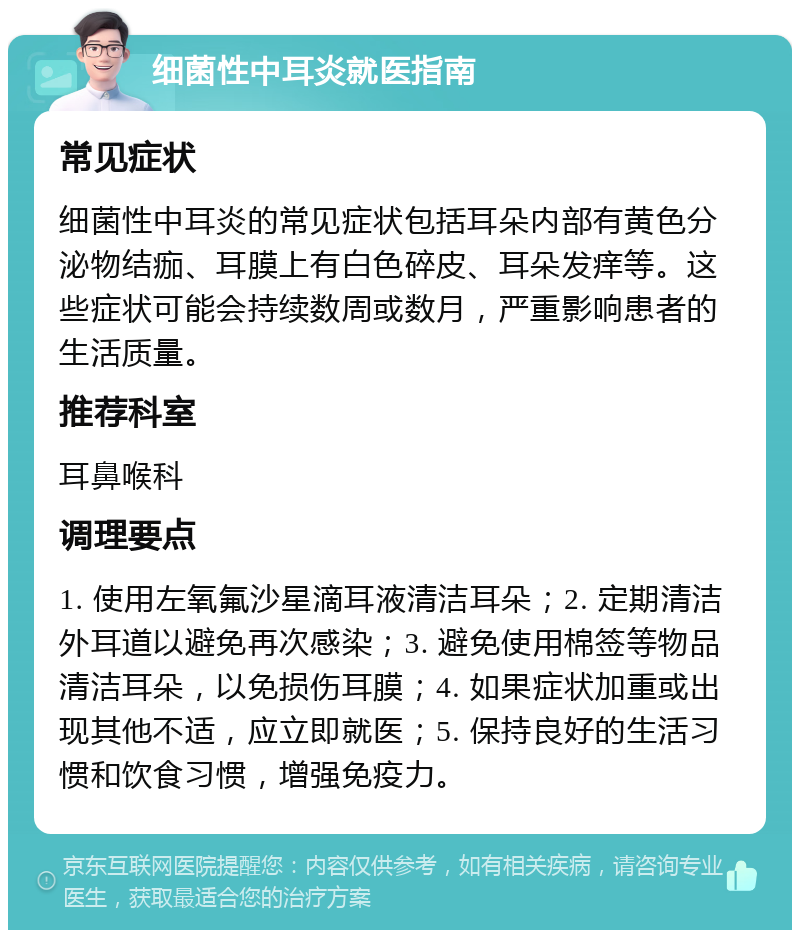 细菌性中耳炎就医指南 常见症状 细菌性中耳炎的常见症状包括耳朵内部有黄色分泌物结痂、耳膜上有白色碎皮、耳朵发痒等。这些症状可能会持续数周或数月，严重影响患者的生活质量。 推荐科室 耳鼻喉科 调理要点 1. 使用左氧氟沙星滴耳液清洁耳朵；2. 定期清洁外耳道以避免再次感染；3. 避免使用棉签等物品清洁耳朵，以免损伤耳膜；4. 如果症状加重或出现其他不适，应立即就医；5. 保持良好的生活习惯和饮食习惯，增强免疫力。