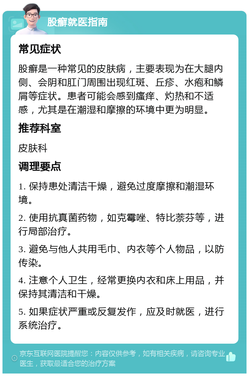 股癣就医指南 常见症状 股癣是一种常见的皮肤病，主要表现为在大腿内侧、会阴和肛门周围出现红斑、丘疹、水疱和鳞屑等症状。患者可能会感到瘙痒、灼热和不适感，尤其是在潮湿和摩擦的环境中更为明显。 推荐科室 皮肤科 调理要点 1. 保持患处清洁干燥，避免过度摩擦和潮湿环境。 2. 使用抗真菌药物，如克霉唑、特比萘芬等，进行局部治疗。 3. 避免与他人共用毛巾、内衣等个人物品，以防传染。 4. 注意个人卫生，经常更换内衣和床上用品，并保持其清洁和干燥。 5. 如果症状严重或反复发作，应及时就医，进行系统治疗。