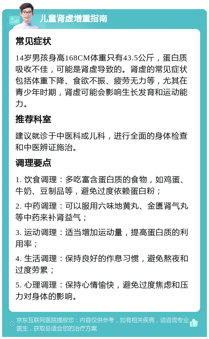 儿童肾虚增重指南 常见症状 14岁男孩身高168CM体重只有43.5公斤，蛋白质吸收不佳，可能是肾虚导致的。肾虚的常见症状包括体重下降、食欲不振、疲劳无力等，尤其在青少年时期，肾虚可能会影响生长发育和运动能力。 推荐科室 建议就诊于中医科或儿科，进行全面的身体检查和中医辨证施治。 调理要点 1. 饮食调理：多吃富含蛋白质的食物，如鸡蛋、牛奶、豆制品等，避免过度依赖蛋白粉； 2. 中药调理：可以服用六味地黄丸、金匮肾气丸等中药来补肾益气； 3. 运动调理：适当增加运动量，提高蛋白质的利用率； 4. 生活调理：保持良好的作息习惯，避免熬夜和过度劳累； 5. 心理调理：保持心情愉快，避免过度焦虑和压力对身体的影响。