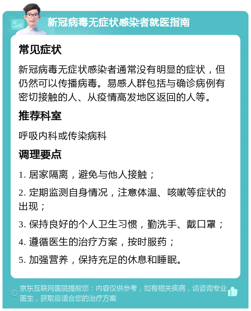 新冠病毒无症状感染者就医指南 常见症状 新冠病毒无症状感染者通常没有明显的症状，但仍然可以传播病毒。易感人群包括与确诊病例有密切接触的人、从疫情高发地区返回的人等。 推荐科室 呼吸内科或传染病科 调理要点 1. 居家隔离，避免与他人接触； 2. 定期监测自身情况，注意体温、咳嗽等症状的出现； 3. 保持良好的个人卫生习惯，勤洗手、戴口罩； 4. 遵循医生的治疗方案，按时服药； 5. 加强营养，保持充足的休息和睡眠。