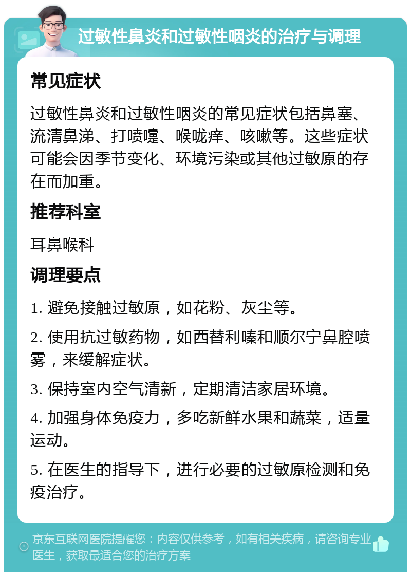 过敏性鼻炎和过敏性咽炎的治疗与调理 常见症状 过敏性鼻炎和过敏性咽炎的常见症状包括鼻塞、流清鼻涕、打喷嚏、喉咙痒、咳嗽等。这些症状可能会因季节变化、环境污染或其他过敏原的存在而加重。 推荐科室 耳鼻喉科 调理要点 1. 避免接触过敏原，如花粉、灰尘等。 2. 使用抗过敏药物，如西替利嗪和顺尔宁鼻腔喷雾，来缓解症状。 3. 保持室内空气清新，定期清洁家居环境。 4. 加强身体免疫力，多吃新鲜水果和蔬菜，适量运动。 5. 在医生的指导下，进行必要的过敏原检测和免疫治疗。