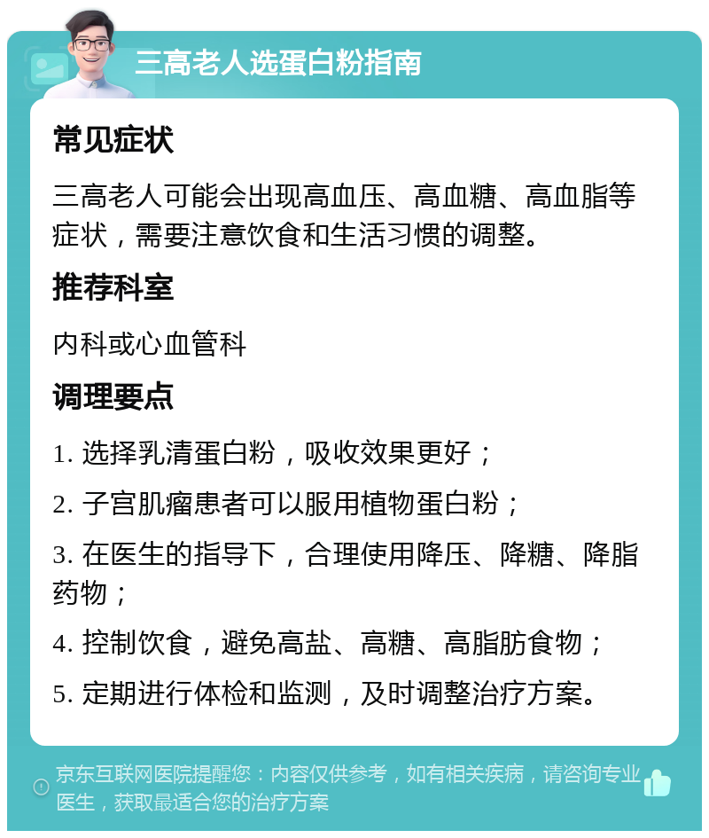 三高老人选蛋白粉指南 常见症状 三高老人可能会出现高血压、高血糖、高血脂等症状，需要注意饮食和生活习惯的调整。 推荐科室 内科或心血管科 调理要点 1. 选择乳清蛋白粉，吸收效果更好； 2. 子宫肌瘤患者可以服用植物蛋白粉； 3. 在医生的指导下，合理使用降压、降糖、降脂药物； 4. 控制饮食，避免高盐、高糖、高脂肪食物； 5. 定期进行体检和监测，及时调整治疗方案。