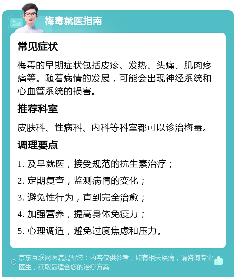 梅毒就医指南 常见症状 梅毒的早期症状包括皮疹、发热、头痛、肌肉疼痛等。随着病情的发展，可能会出现神经系统和心血管系统的损害。 推荐科室 皮肤科、性病科、内科等科室都可以诊治梅毒。 调理要点 1. 及早就医，接受规范的抗生素治疗； 2. 定期复查，监测病情的变化； 3. 避免性行为，直到完全治愈； 4. 加强营养，提高身体免疫力； 5. 心理调适，避免过度焦虑和压力。