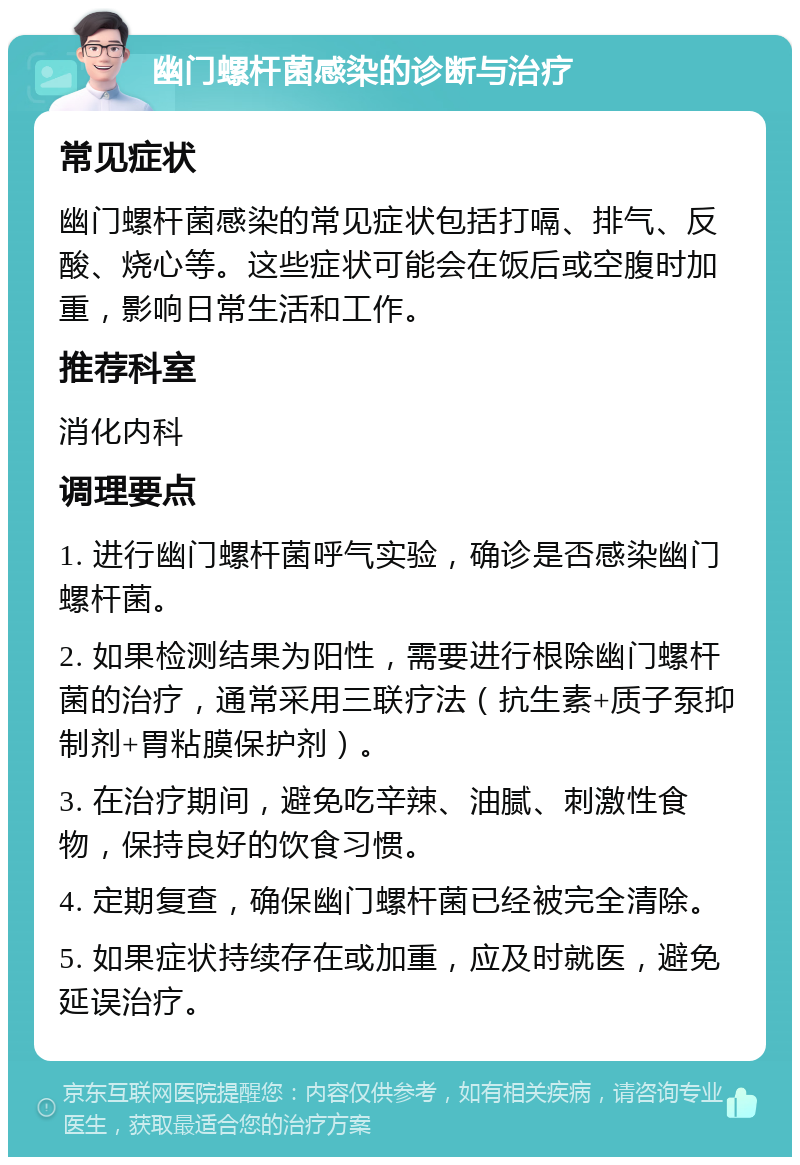 幽门螺杆菌感染的诊断与治疗 常见症状 幽门螺杆菌感染的常见症状包括打嗝、排气、反酸、烧心等。这些症状可能会在饭后或空腹时加重，影响日常生活和工作。 推荐科室 消化内科 调理要点 1. 进行幽门螺杆菌呼气实验，确诊是否感染幽门螺杆菌。 2. 如果检测结果为阳性，需要进行根除幽门螺杆菌的治疗，通常采用三联疗法（抗生素+质子泵抑制剂+胃粘膜保护剂）。 3. 在治疗期间，避免吃辛辣、油腻、刺激性食物，保持良好的饮食习惯。 4. 定期复查，确保幽门螺杆菌已经被完全清除。 5. 如果症状持续存在或加重，应及时就医，避免延误治疗。