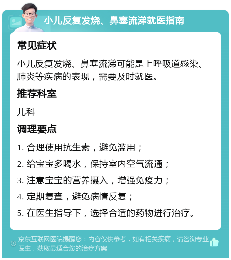 小儿反复发烧、鼻塞流涕就医指南 常见症状 小儿反复发烧、鼻塞流涕可能是上呼吸道感染、肺炎等疾病的表现，需要及时就医。 推荐科室 儿科 调理要点 1. 合理使用抗生素，避免滥用； 2. 给宝宝多喝水，保持室内空气流通； 3. 注意宝宝的营养摄入，增强免疫力； 4. 定期复查，避免病情反复； 5. 在医生指导下，选择合适的药物进行治疗。