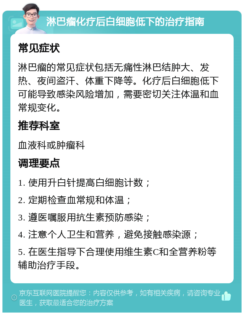 淋巴瘤化疗后白细胞低下的治疗指南 常见症状 淋巴瘤的常见症状包括无痛性淋巴结肿大、发热、夜间盗汗、体重下降等。化疗后白细胞低下可能导致感染风险增加，需要密切关注体温和血常规变化。 推荐科室 血液科或肿瘤科 调理要点 1. 使用升白针提高白细胞计数； 2. 定期检查血常规和体温； 3. 遵医嘱服用抗生素预防感染； 4. 注意个人卫生和营养，避免接触感染源； 5. 在医生指导下合理使用维生素C和全营养粉等辅助治疗手段。