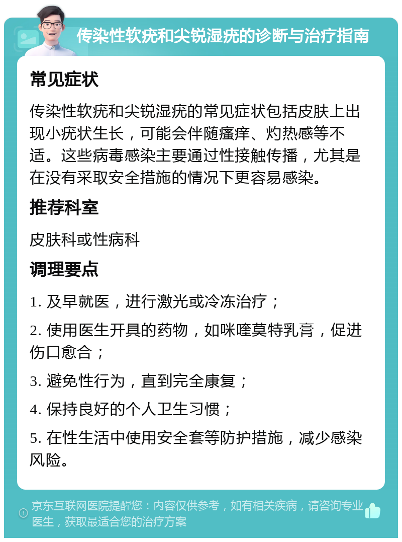 传染性软疣和尖锐湿疣的诊断与治疗指南 常见症状 传染性软疣和尖锐湿疣的常见症状包括皮肤上出现小疣状生长，可能会伴随瘙痒、灼热感等不适。这些病毒感染主要通过性接触传播，尤其是在没有采取安全措施的情况下更容易感染。 推荐科室 皮肤科或性病科 调理要点 1. 及早就医，进行激光或冷冻治疗； 2. 使用医生开具的药物，如咪喹莫特乳膏，促进伤口愈合； 3. 避免性行为，直到完全康复； 4. 保持良好的个人卫生习惯； 5. 在性生活中使用安全套等防护措施，减少感染风险。