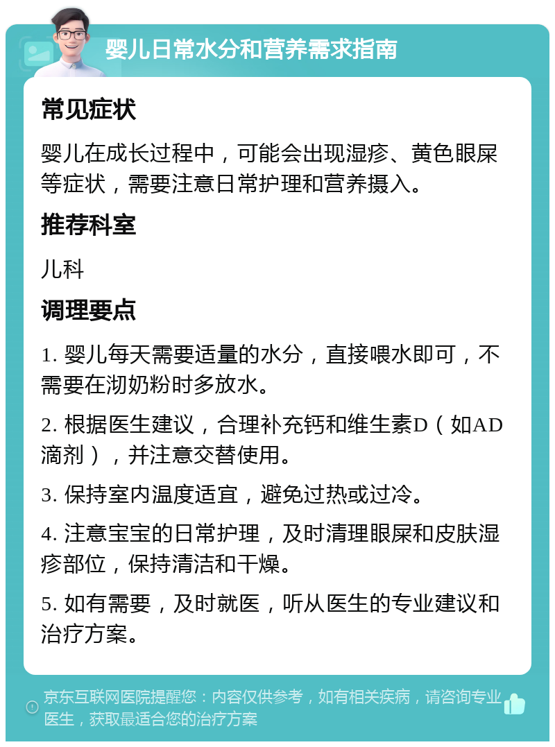 婴儿日常水分和营养需求指南 常见症状 婴儿在成长过程中，可能会出现湿疹、黄色眼屎等症状，需要注意日常护理和营养摄入。 推荐科室 儿科 调理要点 1. 婴儿每天需要适量的水分，直接喂水即可，不需要在沏奶粉时多放水。 2. 根据医生建议，合理补充钙和维生素D（如AD滴剂），并注意交替使用。 3. 保持室内温度适宜，避免过热或过冷。 4. 注意宝宝的日常护理，及时清理眼屎和皮肤湿疹部位，保持清洁和干燥。 5. 如有需要，及时就医，听从医生的专业建议和治疗方案。