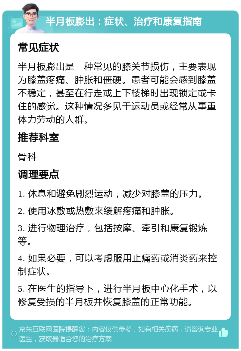 半月板膨出：症状、治疗和康复指南 常见症状 半月板膨出是一种常见的膝关节损伤，主要表现为膝盖疼痛、肿胀和僵硬。患者可能会感到膝盖不稳定，甚至在行走或上下楼梯时出现锁定或卡住的感觉。这种情况多见于运动员或经常从事重体力劳动的人群。 推荐科室 骨科 调理要点 1. 休息和避免剧烈运动，减少对膝盖的压力。 2. 使用冰敷或热敷来缓解疼痛和肿胀。 3. 进行物理治疗，包括按摩、牵引和康复锻炼等。 4. 如果必要，可以考虑服用止痛药或消炎药来控制症状。 5. 在医生的指导下，进行半月板中心化手术，以修复受损的半月板并恢复膝盖的正常功能。