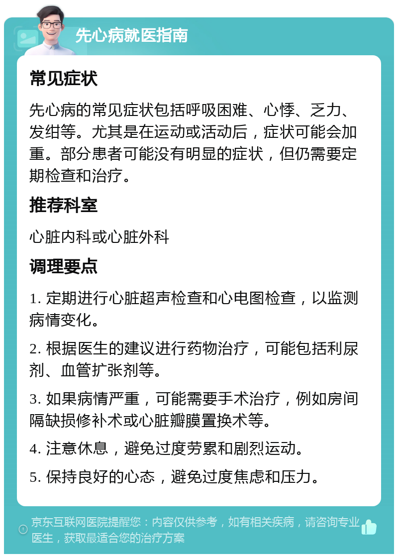 先心病就医指南 常见症状 先心病的常见症状包括呼吸困难、心悸、乏力、发绀等。尤其是在运动或活动后，症状可能会加重。部分患者可能没有明显的症状，但仍需要定期检查和治疗。 推荐科室 心脏内科或心脏外科 调理要点 1. 定期进行心脏超声检查和心电图检查，以监测病情变化。 2. 根据医生的建议进行药物治疗，可能包括利尿剂、血管扩张剂等。 3. 如果病情严重，可能需要手术治疗，例如房间隔缺损修补术或心脏瓣膜置换术等。 4. 注意休息，避免过度劳累和剧烈运动。 5. 保持良好的心态，避免过度焦虑和压力。