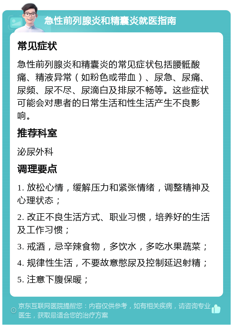 急性前列腺炎和精囊炎就医指南 常见症状 急性前列腺炎和精囊炎的常见症状包括腰骶酸痛、精液异常（如粉色或带血）、尿急、尿痛、尿频、尿不尽、尿滴白及排尿不畅等。这些症状可能会对患者的日常生活和性生活产生不良影响。 推荐科室 泌尿外科 调理要点 1. 放松心情，缓解压力和紧张情绪，调整精神及心理状态； 2. 改正不良生活方式、职业习惯，培养好的生活及工作习惯； 3. 戒酒，忌辛辣食物，多饮水，多吃水果蔬菜； 4. 规律性生活，不要故意憋尿及控制延迟射精； 5. 注意下腹保暖；