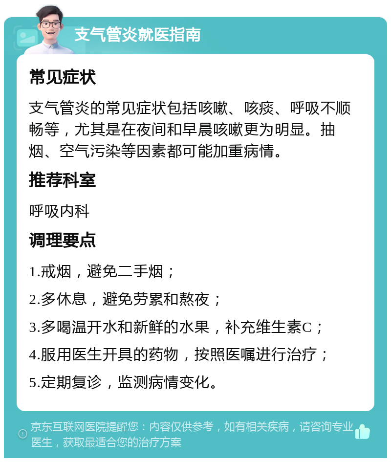 支气管炎就医指南 常见症状 支气管炎的常见症状包括咳嗽、咳痰、呼吸不顺畅等，尤其是在夜间和早晨咳嗽更为明显。抽烟、空气污染等因素都可能加重病情。 推荐科室 呼吸内科 调理要点 1.戒烟，避免二手烟； 2.多休息，避免劳累和熬夜； 3.多喝温开水和新鲜的水果，补充维生素C； 4.服用医生开具的药物，按照医嘱进行治疗； 5.定期复诊，监测病情变化。