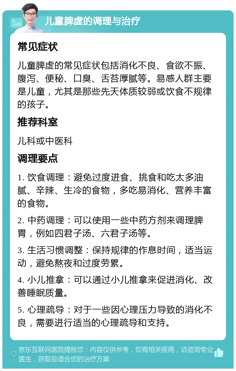 儿童脾虚的调理与治疗 常见症状 儿童脾虚的常见症状包括消化不良、食欲不振、腹泻、便秘、口臭、舌苔厚腻等。易感人群主要是儿童，尤其是那些先天体质较弱或饮食不规律的孩子。 推荐科室 儿科或中医科 调理要点 1. 饮食调理：避免过度进食、挑食和吃太多油腻、辛辣、生冷的食物，多吃易消化、营养丰富的食物。 2. 中药调理：可以使用一些中药方剂来调理脾胃，例如四君子汤、六君子汤等。 3. 生活习惯调整：保持规律的作息时间，适当运动，避免熬夜和过度劳累。 4. 小儿推拿：可以通过小儿推拿来促进消化、改善睡眠质量。 5. 心理疏导：对于一些因心理压力导致的消化不良，需要进行适当的心理疏导和支持。