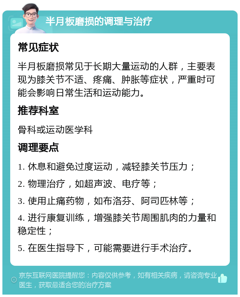 半月板磨损的调理与治疗 常见症状 半月板磨损常见于长期大量运动的人群，主要表现为膝关节不适、疼痛、肿胀等症状，严重时可能会影响日常生活和运动能力。 推荐科室 骨科或运动医学科 调理要点 1. 休息和避免过度运动，减轻膝关节压力； 2. 物理治疗，如超声波、电疗等； 3. 使用止痛药物，如布洛芬、阿司匹林等； 4. 进行康复训练，增强膝关节周围肌肉的力量和稳定性； 5. 在医生指导下，可能需要进行手术治疗。