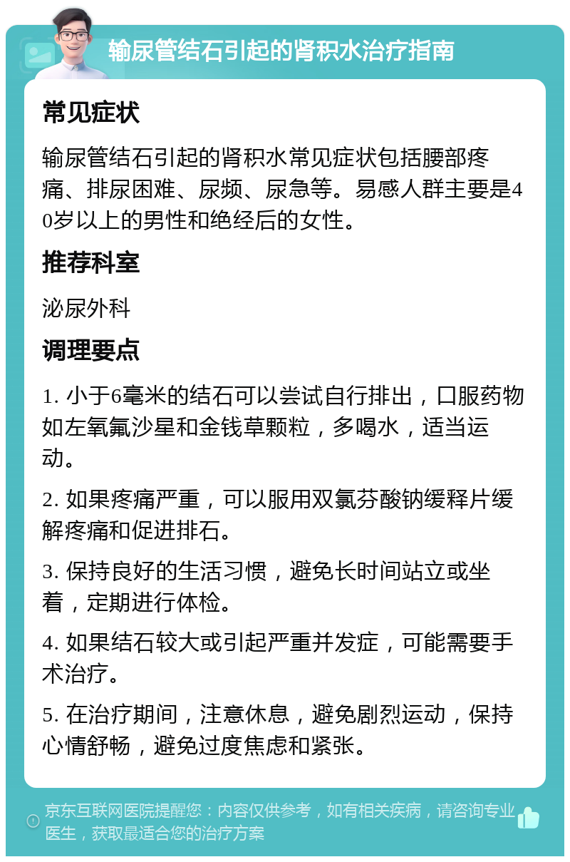 输尿管结石引起的肾积水治疗指南 常见症状 输尿管结石引起的肾积水常见症状包括腰部疼痛、排尿困难、尿频、尿急等。易感人群主要是40岁以上的男性和绝经后的女性。 推荐科室 泌尿外科 调理要点 1. 小于6毫米的结石可以尝试自行排出，口服药物如左氧氟沙星和金钱草颗粒，多喝水，适当运动。 2. 如果疼痛严重，可以服用双氯芬酸钠缓释片缓解疼痛和促进排石。 3. 保持良好的生活习惯，避免长时间站立或坐着，定期进行体检。 4. 如果结石较大或引起严重并发症，可能需要手术治疗。 5. 在治疗期间，注意休息，避免剧烈运动，保持心情舒畅，避免过度焦虑和紧张。