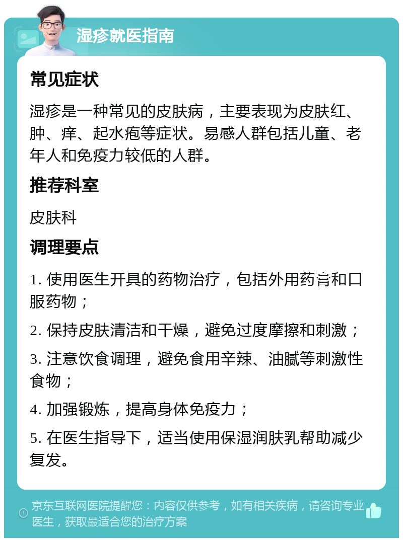 湿疹就医指南 常见症状 湿疹是一种常见的皮肤病，主要表现为皮肤红、肿、痒、起水疱等症状。易感人群包括儿童、老年人和免疫力较低的人群。 推荐科室 皮肤科 调理要点 1. 使用医生开具的药物治疗，包括外用药膏和口服药物； 2. 保持皮肤清洁和干燥，避免过度摩擦和刺激； 3. 注意饮食调理，避免食用辛辣、油腻等刺激性食物； 4. 加强锻炼，提高身体免疫力； 5. 在医生指导下，适当使用保湿润肤乳帮助减少复发。