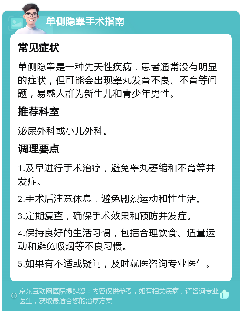 单侧隐睾手术指南 常见症状 单侧隐睾是一种先天性疾病，患者通常没有明显的症状，但可能会出现睾丸发育不良、不育等问题，易感人群为新生儿和青少年男性。 推荐科室 泌尿外科或小儿外科。 调理要点 1.及早进行手术治疗，避免睾丸萎缩和不育等并发症。 2.手术后注意休息，避免剧烈运动和性生活。 3.定期复查，确保手术效果和预防并发症。 4.保持良好的生活习惯，包括合理饮食、适量运动和避免吸烟等不良习惯。 5.如果有不适或疑问，及时就医咨询专业医生。