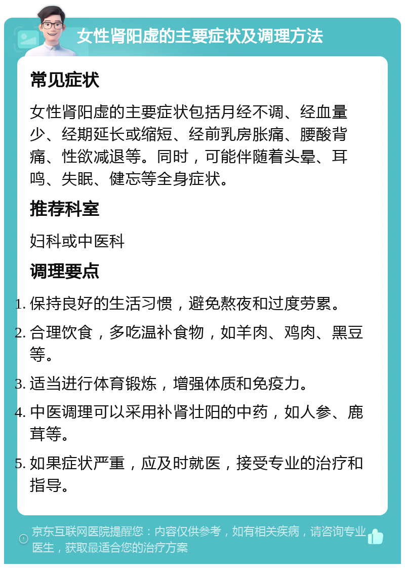 女性肾阳虚的主要症状及调理方法 常见症状 女性肾阳虚的主要症状包括月经不调、经血量少、经期延长或缩短、经前乳房胀痛、腰酸背痛、性欲减退等。同时，可能伴随着头晕、耳鸣、失眠、健忘等全身症状。 推荐科室 妇科或中医科 调理要点 保持良好的生活习惯，避免熬夜和过度劳累。 合理饮食，多吃温补食物，如羊肉、鸡肉、黑豆等。 适当进行体育锻炼，增强体质和免疫力。 中医调理可以采用补肾壮阳的中药，如人参、鹿茸等。 如果症状严重，应及时就医，接受专业的治疗和指导。