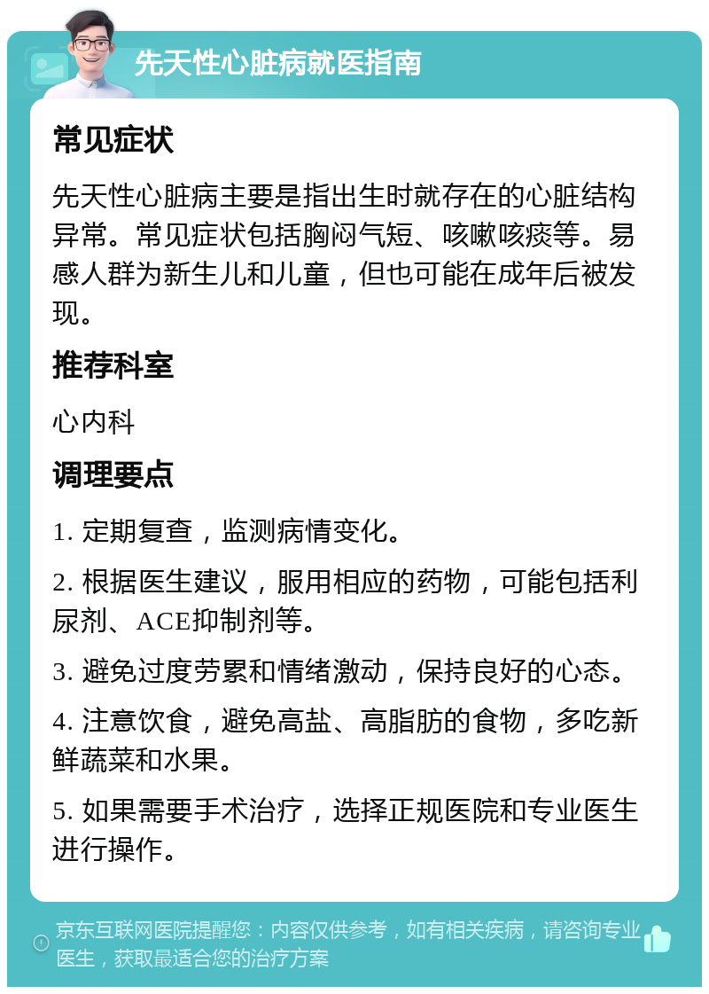 先天性心脏病就医指南 常见症状 先天性心脏病主要是指出生时就存在的心脏结构异常。常见症状包括胸闷气短、咳嗽咳痰等。易感人群为新生儿和儿童，但也可能在成年后被发现。 推荐科室 心内科 调理要点 1. 定期复查，监测病情变化。 2. 根据医生建议，服用相应的药物，可能包括利尿剂、ACE抑制剂等。 3. 避免过度劳累和情绪激动，保持良好的心态。 4. 注意饮食，避免高盐、高脂肪的食物，多吃新鲜蔬菜和水果。 5. 如果需要手术治疗，选择正规医院和专业医生进行操作。