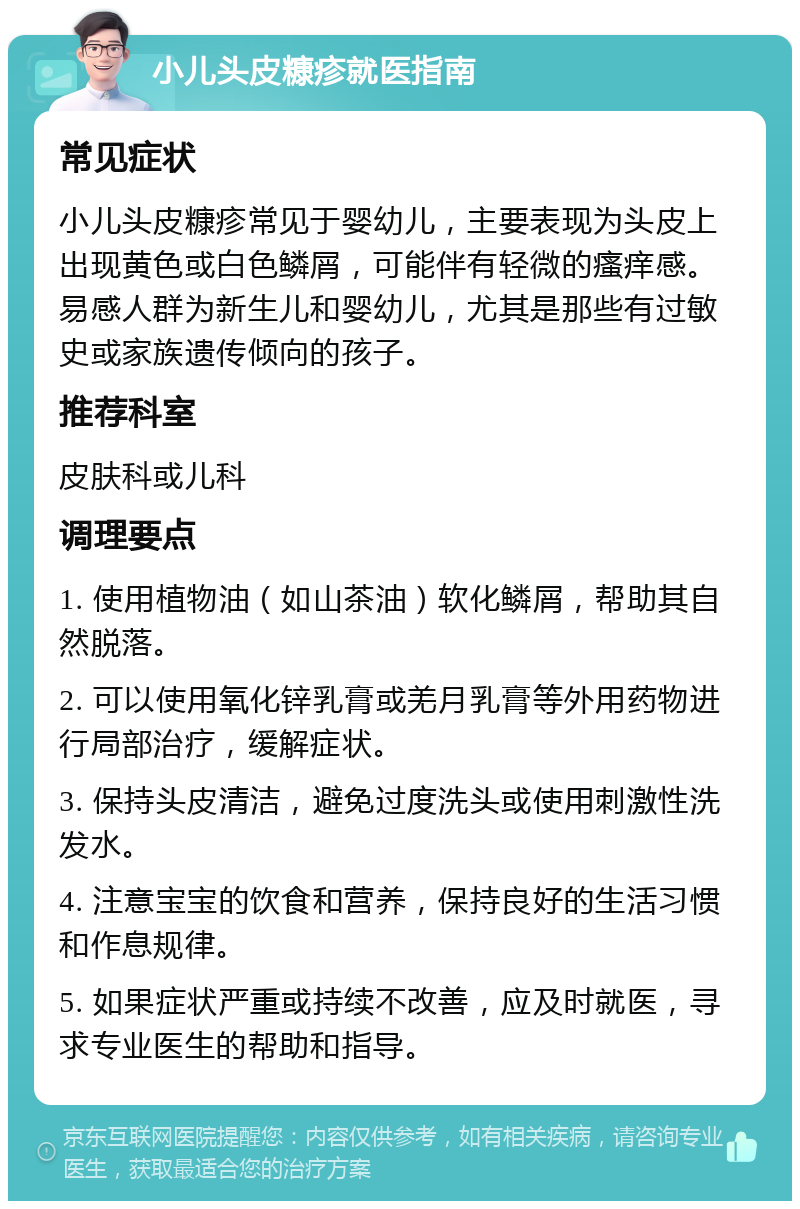 小儿头皮糠疹就医指南 常见症状 小儿头皮糠疹常见于婴幼儿，主要表现为头皮上出现黄色或白色鳞屑，可能伴有轻微的瘙痒感。易感人群为新生儿和婴幼儿，尤其是那些有过敏史或家族遗传倾向的孩子。 推荐科室 皮肤科或儿科 调理要点 1. 使用植物油（如山茶油）软化鳞屑，帮助其自然脱落。 2. 可以使用氧化锌乳膏或羌月乳膏等外用药物进行局部治疗，缓解症状。 3. 保持头皮清洁，避免过度洗头或使用刺激性洗发水。 4. 注意宝宝的饮食和营养，保持良好的生活习惯和作息规律。 5. 如果症状严重或持续不改善，应及时就医，寻求专业医生的帮助和指导。