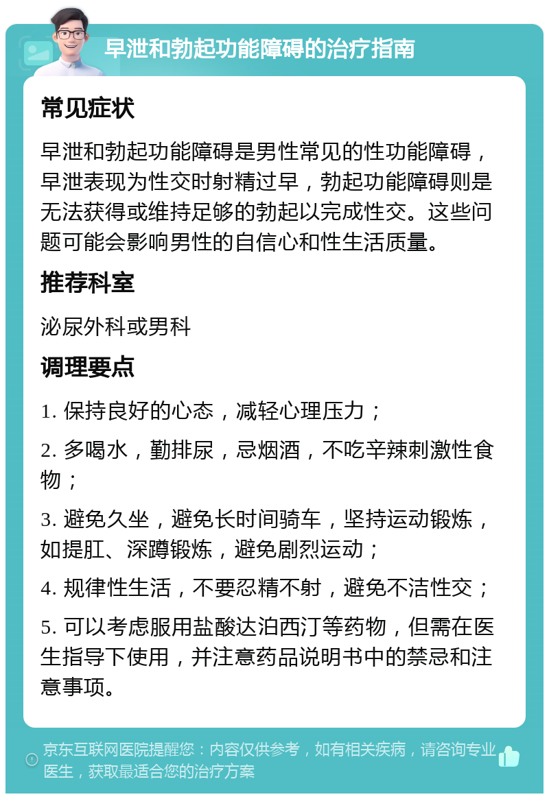 早泄和勃起功能障碍的治疗指南 常见症状 早泄和勃起功能障碍是男性常见的性功能障碍，早泄表现为性交时射精过早，勃起功能障碍则是无法获得或维持足够的勃起以完成性交。这些问题可能会影响男性的自信心和性生活质量。 推荐科室 泌尿外科或男科 调理要点 1. 保持良好的心态，减轻心理压力； 2. 多喝水，勤排尿，忌烟酒，不吃辛辣刺激性食物； 3. 避免久坐，避免长时间骑车，坚持运动锻炼，如提肛、深蹲锻炼，避免剧烈运动； 4. 规律性生活，不要忍精不射，避免不洁性交； 5. 可以考虑服用盐酸达泊西汀等药物，但需在医生指导下使用，并注意药品说明书中的禁忌和注意事项。