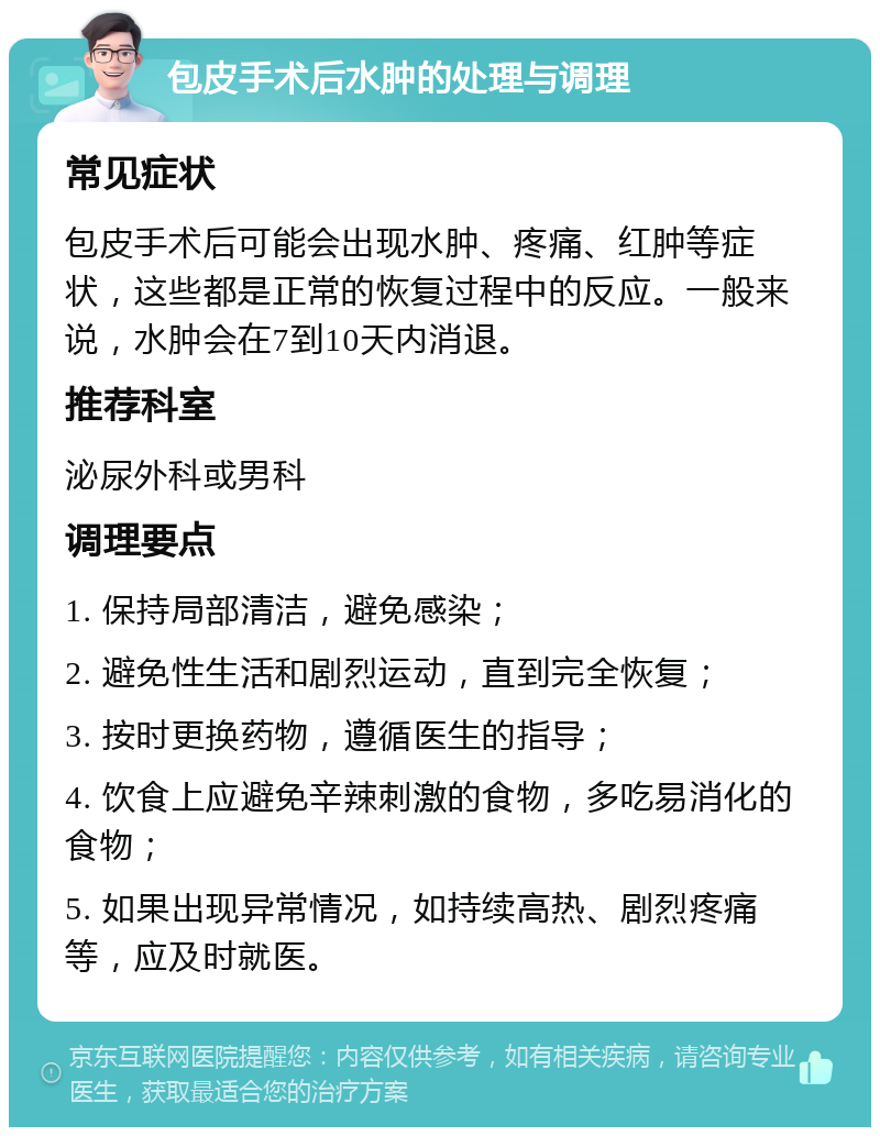 包皮手术后水肿的处理与调理 常见症状 包皮手术后可能会出现水肿、疼痛、红肿等症状，这些都是正常的恢复过程中的反应。一般来说，水肿会在7到10天内消退。 推荐科室 泌尿外科或男科 调理要点 1. 保持局部清洁，避免感染； 2. 避免性生活和剧烈运动，直到完全恢复； 3. 按时更换药物，遵循医生的指导； 4. 饮食上应避免辛辣刺激的食物，多吃易消化的食物； 5. 如果出现异常情况，如持续高热、剧烈疼痛等，应及时就医。