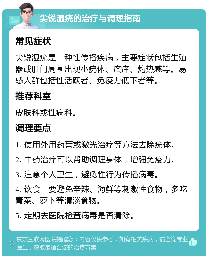 尖锐湿疣的治疗与调理指南 常见症状 尖锐湿疣是一种性传播疾病，主要症状包括生殖器或肛门周围出现小疣体、瘙痒、灼热感等。易感人群包括性活跃者、免疫力低下者等。 推荐科室 皮肤科或性病科。 调理要点 1. 使用外用药膏或激光治疗等方法去除疣体。 2. 中药治疗可以帮助调理身体，增强免疫力。 3. 注意个人卫生，避免性行为传播病毒。 4. 饮食上要避免辛辣、海鲜等刺激性食物，多吃青菜、萝卜等清淡食物。 5. 定期去医院检查病毒是否清除。