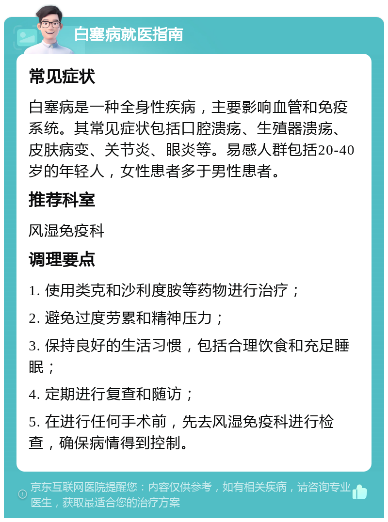 白塞病就医指南 常见症状 白塞病是一种全身性疾病，主要影响血管和免疫系统。其常见症状包括口腔溃疡、生殖器溃疡、皮肤病变、关节炎、眼炎等。易感人群包括20-40岁的年轻人，女性患者多于男性患者。 推荐科室 风湿免疫科 调理要点 1. 使用类克和沙利度胺等药物进行治疗； 2. 避免过度劳累和精神压力； 3. 保持良好的生活习惯，包括合理饮食和充足睡眠； 4. 定期进行复查和随访； 5. 在进行任何手术前，先去风湿免疫科进行检查，确保病情得到控制。