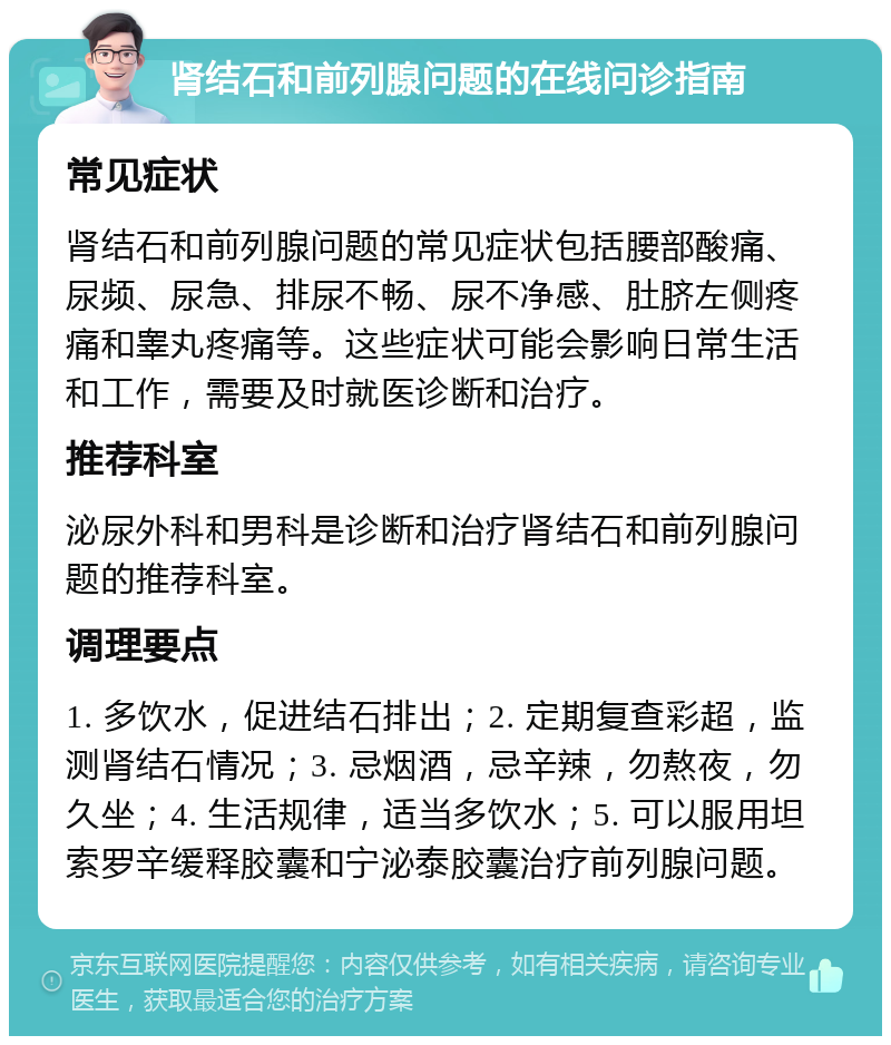 肾结石和前列腺问题的在线问诊指南 常见症状 肾结石和前列腺问题的常见症状包括腰部酸痛、尿频、尿急、排尿不畅、尿不净感、肚脐左侧疼痛和睾丸疼痛等。这些症状可能会影响日常生活和工作，需要及时就医诊断和治疗。 推荐科室 泌尿外科和男科是诊断和治疗肾结石和前列腺问题的推荐科室。 调理要点 1. 多饮水，促进结石排出；2. 定期复查彩超，监测肾结石情况；3. 忌烟酒，忌辛辣，勿熬夜，勿久坐；4. 生活规律，适当多饮水；5. 可以服用坦索罗辛缓释胶囊和宁泌泰胶囊治疗前列腺问题。