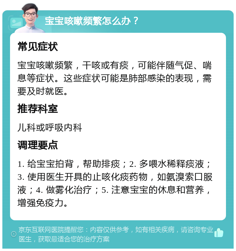 宝宝咳嗽频繁怎么办？ 常见症状 宝宝咳嗽频繁，干咳或有痰，可能伴随气促、喘息等症状。这些症状可能是肺部感染的表现，需要及时就医。 推荐科室 儿科或呼吸内科 调理要点 1. 给宝宝拍背，帮助排痰；2. 多喂水稀释痰液；3. 使用医生开具的止咳化痰药物，如氨溴索口服液；4. 做雾化治疗；5. 注意宝宝的休息和营养，增强免疫力。