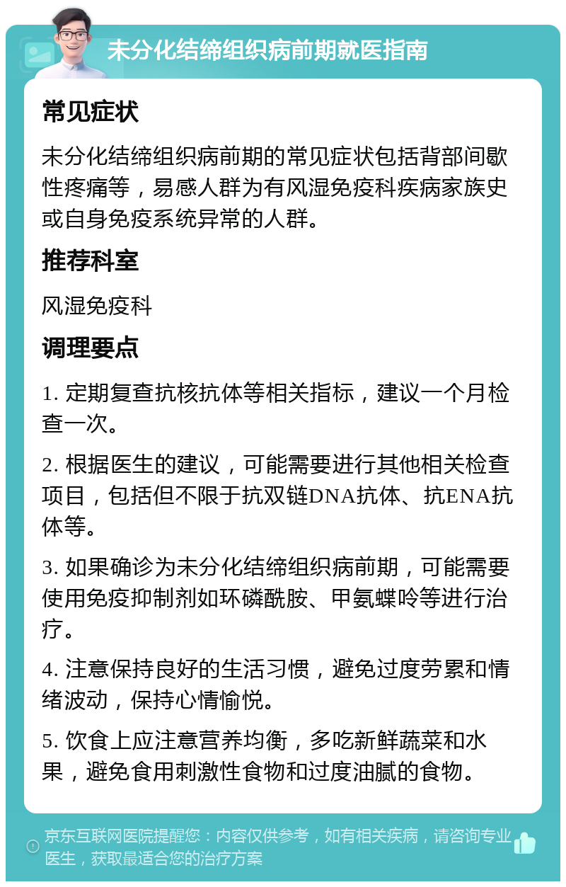 未分化结缔组织病前期就医指南 常见症状 未分化结缔组织病前期的常见症状包括背部间歇性疼痛等，易感人群为有风湿免疫科疾病家族史或自身免疫系统异常的人群。 推荐科室 风湿免疫科 调理要点 1. 定期复查抗核抗体等相关指标，建议一个月检查一次。 2. 根据医生的建议，可能需要进行其他相关检查项目，包括但不限于抗双链DNA抗体、抗ENA抗体等。 3. 如果确诊为未分化结缔组织病前期，可能需要使用免疫抑制剂如环磷酰胺、甲氨蝶呤等进行治疗。 4. 注意保持良好的生活习惯，避免过度劳累和情绪波动，保持心情愉悦。 5. 饮食上应注意营养均衡，多吃新鲜蔬菜和水果，避免食用刺激性食物和过度油腻的食物。