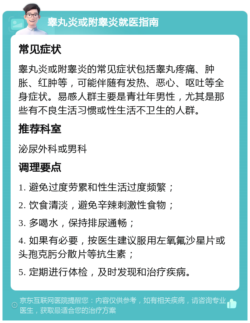 睾丸炎或附睾炎就医指南 常见症状 睾丸炎或附睾炎的常见症状包括睾丸疼痛、肿胀、红肿等，可能伴随有发热、恶心、呕吐等全身症状。易感人群主要是青壮年男性，尤其是那些有不良生活习惯或性生活不卫生的人群。 推荐科室 泌尿外科或男科 调理要点 1. 避免过度劳累和性生活过度频繁； 2. 饮食清淡，避免辛辣刺激性食物； 3. 多喝水，保持排尿通畅； 4. 如果有必要，按医生建议服用左氧氟沙星片或头孢克肟分散片等抗生素； 5. 定期进行体检，及时发现和治疗疾病。