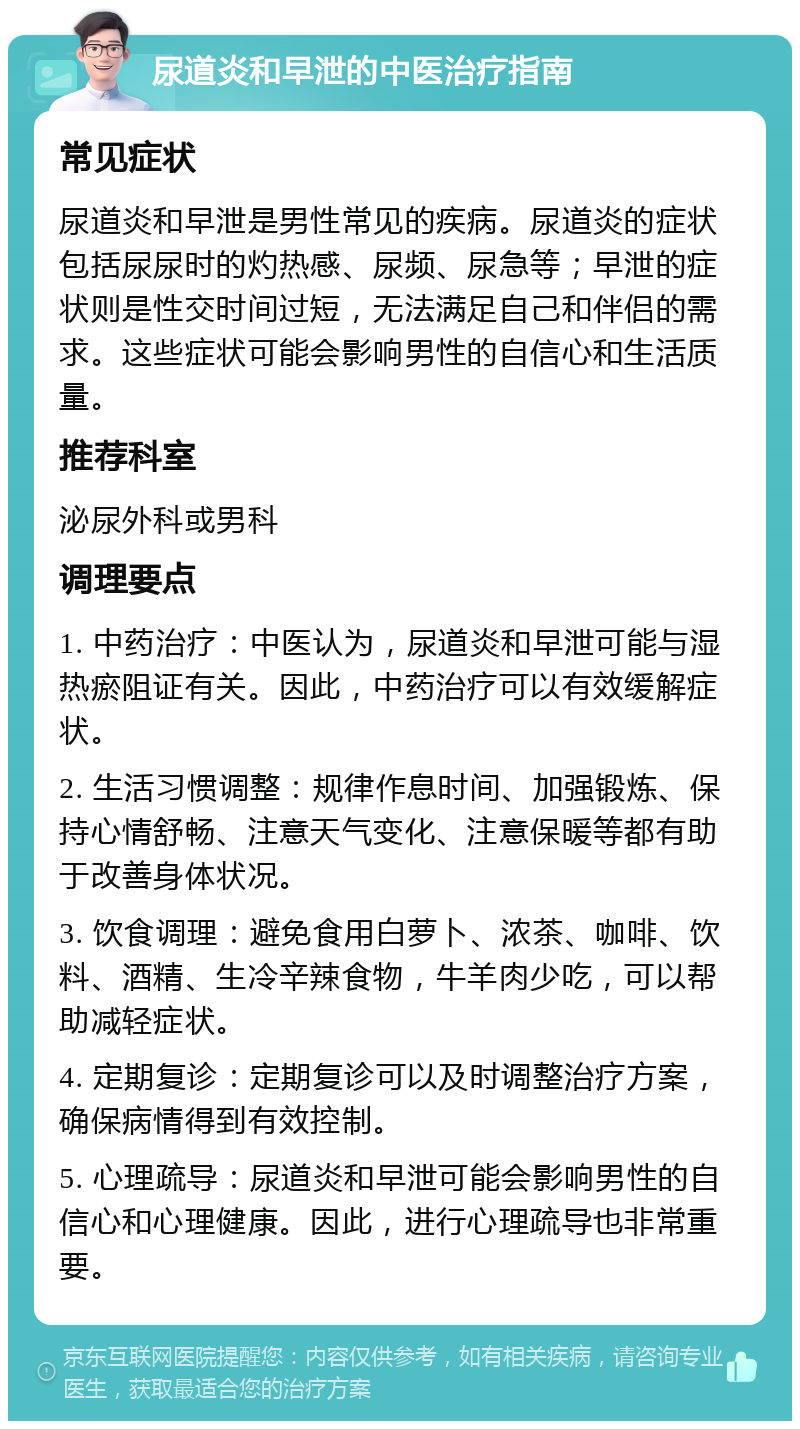 尿道炎和早泄的中医治疗指南 常见症状 尿道炎和早泄是男性常见的疾病。尿道炎的症状包括尿尿时的灼热感、尿频、尿急等；早泄的症状则是性交时间过短，无法满足自己和伴侣的需求。这些症状可能会影响男性的自信心和生活质量。 推荐科室 泌尿外科或男科 调理要点 1. 中药治疗：中医认为，尿道炎和早泄可能与湿热瘀阻证有关。因此，中药治疗可以有效缓解症状。 2. 生活习惯调整：规律作息时间、加强锻炼、保持心情舒畅、注意天气变化、注意保暖等都有助于改善身体状况。 3. 饮食调理：避免食用白萝卜、浓茶、咖啡、饮料、酒精、生冷辛辣食物，牛羊肉少吃，可以帮助减轻症状。 4. 定期复诊：定期复诊可以及时调整治疗方案，确保病情得到有效控制。 5. 心理疏导：尿道炎和早泄可能会影响男性的自信心和心理健康。因此，进行心理疏导也非常重要。