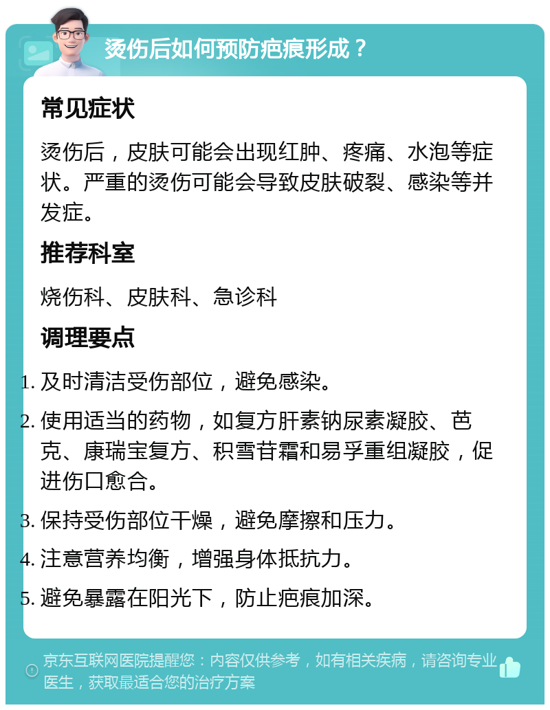 烫伤后如何预防疤痕形成？ 常见症状 烫伤后，皮肤可能会出现红肿、疼痛、水泡等症状。严重的烫伤可能会导致皮肤破裂、感染等并发症。 推荐科室 烧伤科、皮肤科、急诊科 调理要点 及时清洁受伤部位，避免感染。 使用适当的药物，如复方肝素钠尿素凝胶、芭克、康瑞宝复方、积雪苷霜和易孚重组凝胶，促进伤口愈合。 保持受伤部位干燥，避免摩擦和压力。 注意营养均衡，增强身体抵抗力。 避免暴露在阳光下，防止疤痕加深。