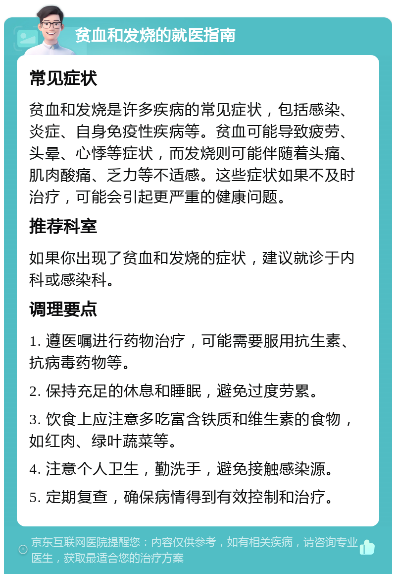 贫血和发烧的就医指南 常见症状 贫血和发烧是许多疾病的常见症状，包括感染、炎症、自身免疫性疾病等。贫血可能导致疲劳、头晕、心悸等症状，而发烧则可能伴随着头痛、肌肉酸痛、乏力等不适感。这些症状如果不及时治疗，可能会引起更严重的健康问题。 推荐科室 如果你出现了贫血和发烧的症状，建议就诊于内科或感染科。 调理要点 1. 遵医嘱进行药物治疗，可能需要服用抗生素、抗病毒药物等。 2. 保持充足的休息和睡眠，避免过度劳累。 3. 饮食上应注意多吃富含铁质和维生素的食物，如红肉、绿叶蔬菜等。 4. 注意个人卫生，勤洗手，避免接触感染源。 5. 定期复查，确保病情得到有效控制和治疗。