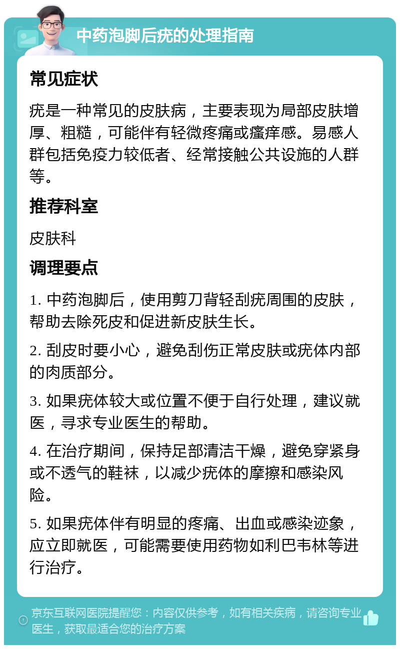 中药泡脚后疣的处理指南 常见症状 疣是一种常见的皮肤病，主要表现为局部皮肤增厚、粗糙，可能伴有轻微疼痛或瘙痒感。易感人群包括免疫力较低者、经常接触公共设施的人群等。 推荐科室 皮肤科 调理要点 1. 中药泡脚后，使用剪刀背轻刮疣周围的皮肤，帮助去除死皮和促进新皮肤生长。 2. 刮皮时要小心，避免刮伤正常皮肤或疣体内部的肉质部分。 3. 如果疣体较大或位置不便于自行处理，建议就医，寻求专业医生的帮助。 4. 在治疗期间，保持足部清洁干燥，避免穿紧身或不透气的鞋袜，以减少疣体的摩擦和感染风险。 5. 如果疣体伴有明显的疼痛、出血或感染迹象，应立即就医，可能需要使用药物如利巴韦林等进行治疗。