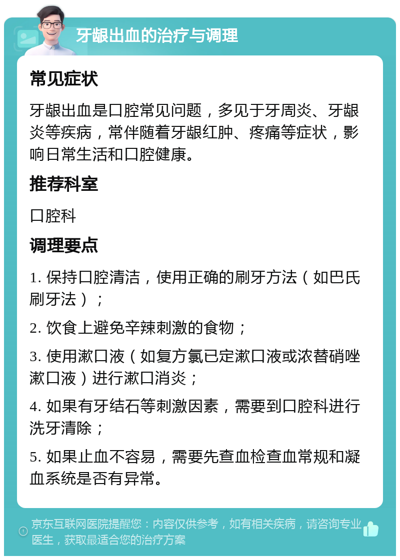 牙龈出血的治疗与调理 常见症状 牙龈出血是口腔常见问题，多见于牙周炎、牙龈炎等疾病，常伴随着牙龈红肿、疼痛等症状，影响日常生活和口腔健康。 推荐科室 口腔科 调理要点 1. 保持口腔清洁，使用正确的刷牙方法（如巴氏刷牙法）； 2. 饮食上避免辛辣刺激的食物； 3. 使用漱口液（如复方氯已定漱口液或浓替硝唑漱口液）进行漱口消炎； 4. 如果有牙结石等刺激因素，需要到口腔科进行洗牙清除； 5. 如果止血不容易，需要先查血检查血常规和凝血系统是否有异常。